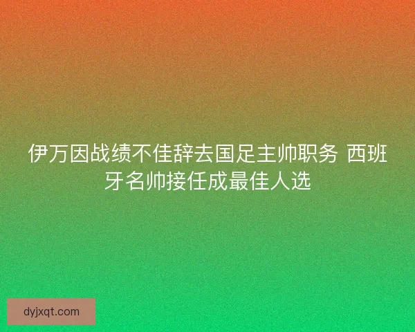 伊万因战绩不佳辞去国足主帅职务 西班牙名帅接任成最佳人选 伊万因战绩不佳辞去国足主帅职务 西班牙名帅接任成最佳人选