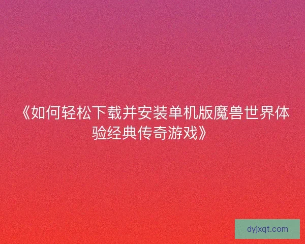 《如何轻松下载并安装单机版魔兽世界体验经典传奇游戏》