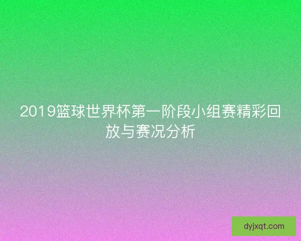 2019篮球世界杯第一阶段小组赛精彩回放与赛况分析 2019篮球世界杯第一阶段小组赛精彩回放与赛况分析