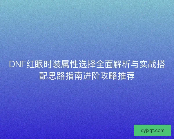 DNF红眼时装属性选择全面解析与实战搭配思路指南进阶攻略推荐 DNF红眼时装属性选择全面解析与实战搭配思路指南进阶攻略推荐
