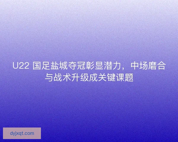 U22 国足盐城夺冠彰显潜力，中场磨合与战术升级成关键课题