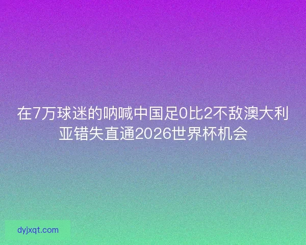 在7万球迷的呐喊中国足0比2不敌澳大利亚错失直通2026世界杯机会