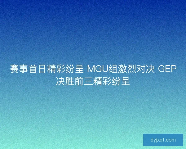 赛事首日精彩纷呈 MGU组激烈对决 GEP决胜前三精彩纷呈