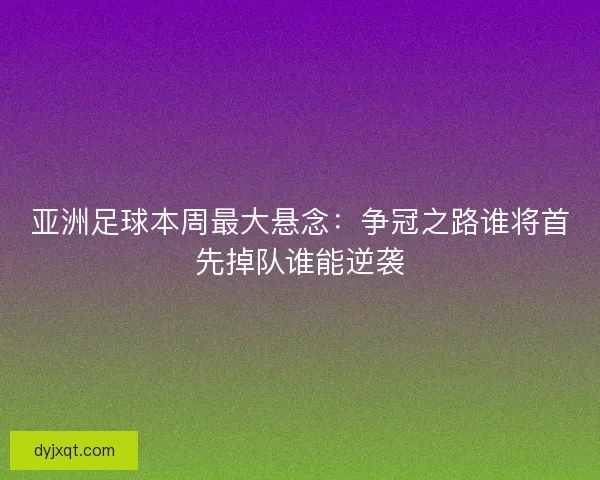 亚洲足球本周最大悬念：争冠之路谁将首先掉队谁能逆袭