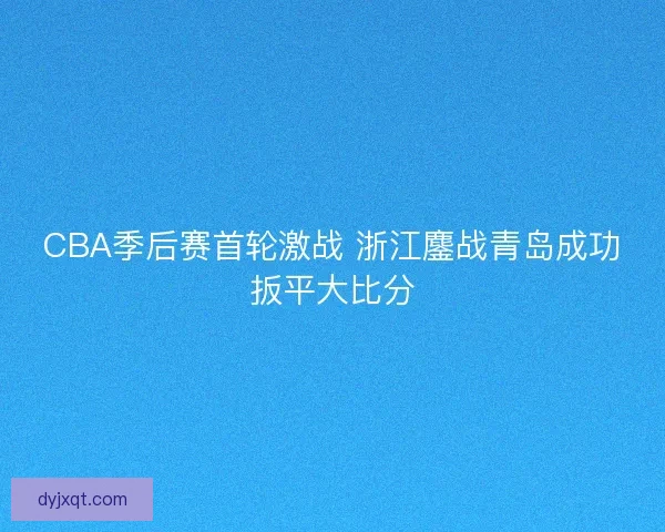 CBA季后赛首轮激战 浙江鏖战青岛成功扳平大比分