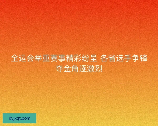 全运会举重赛事精彩纷呈 各省选手争锋夺金角逐激烈