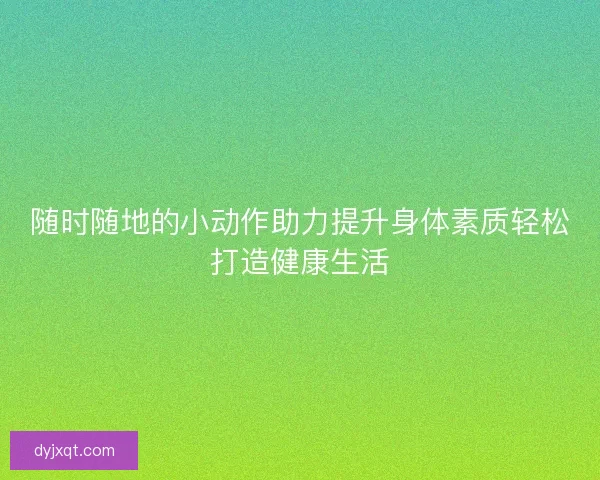 随时随地的小动作助力提升身体素质轻松打造健康生活