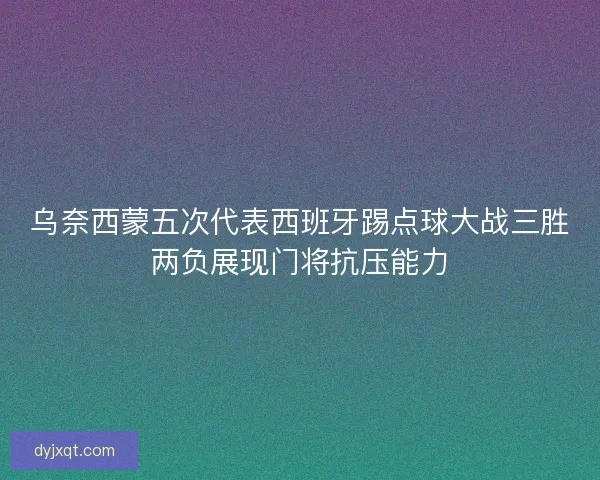 乌奈西蒙五次代表西班牙踢点球大战三胜两负展现门将抗压能力 乌奈西蒙五次代表西班牙踢点球大战三胜两负展现门将抗压能力