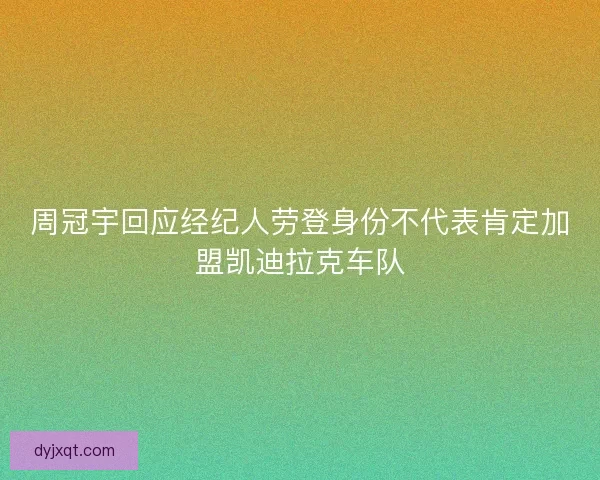 周冠宇回应经纪人劳登身份不代表肯定加盟凯迪拉克车队