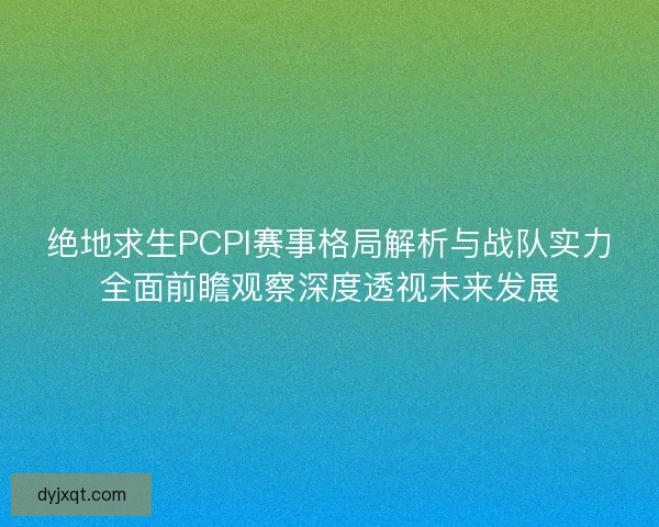 绝地求生PCPI赛事格局解析与战队实力全面前瞻观察深度透视未来发展