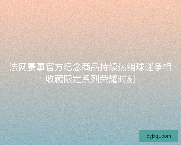 法网赛事官方纪念商品持续热销球迷争相收藏限定系列荣耀时刻