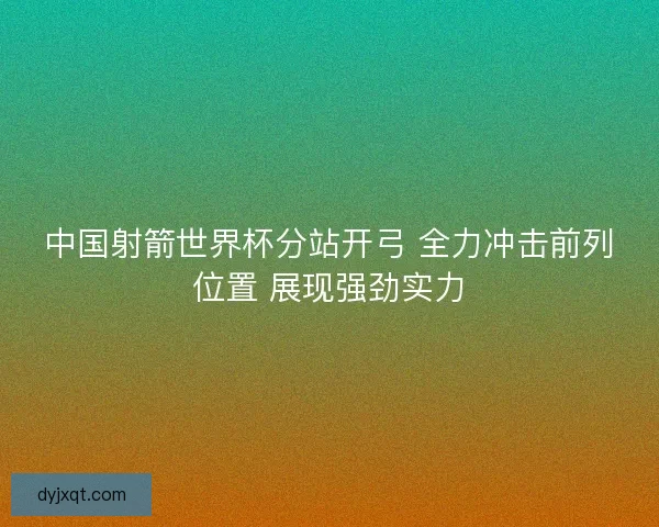 中国射箭世界杯分站开弓 全力冲击前列位置 展现强劲实力 中国射箭世界杯分站开弓 全力冲击前列位置 展现强劲实力