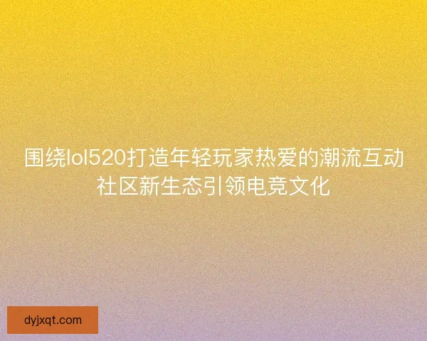 围绕lol520打造年轻玩家热爱的潮流互动社区新生态引领电竞文化 围绕lol520打造年轻玩家热爱的潮流互动社区新生态引领电竞文化