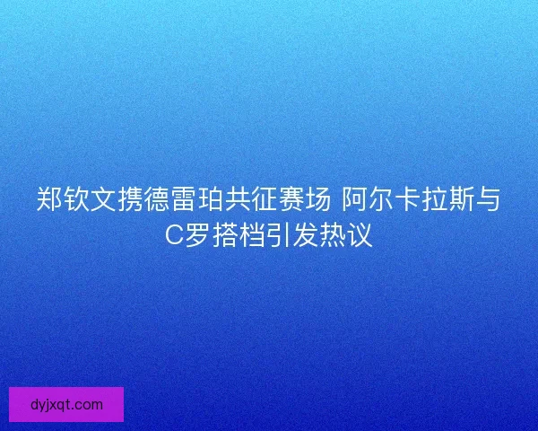 郑钦文携德雷珀共征赛场 阿尔卡拉斯与C罗搭档引发热议