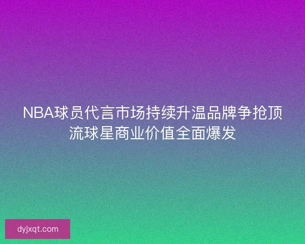 NBA球员代言市场持续升温品牌争抢顶流球星商业价值全面爆发