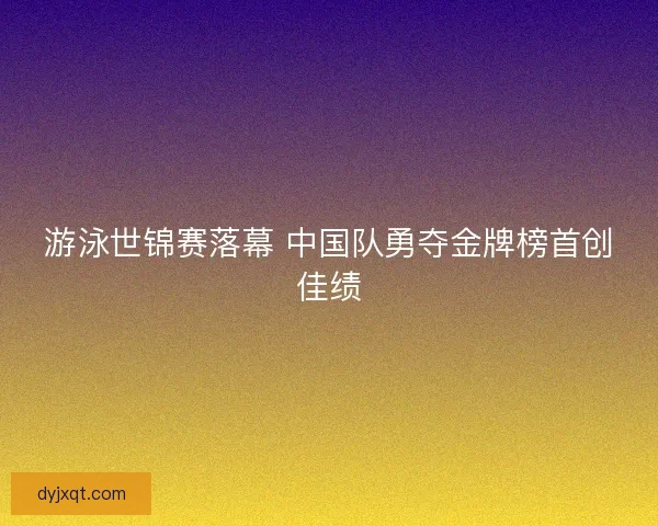 游泳世锦赛落幕 中国队勇夺金牌榜首创佳绩