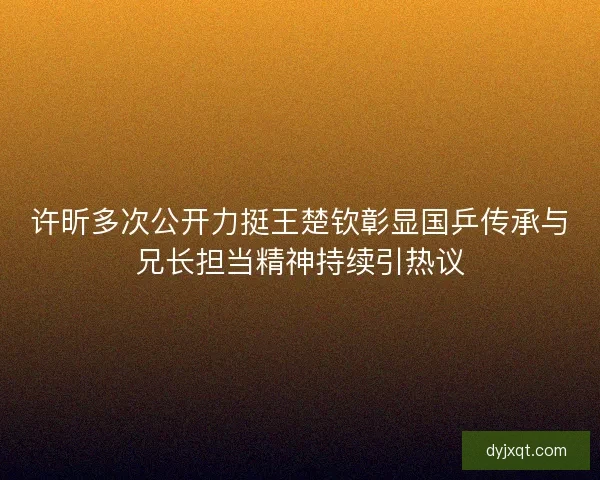 许昕多次公开力挺王楚钦彰显国乒传承与兄长担当精神持续引热议 许昕多次公开力挺王楚钦彰显国乒传承与兄长担当精神持续引热议