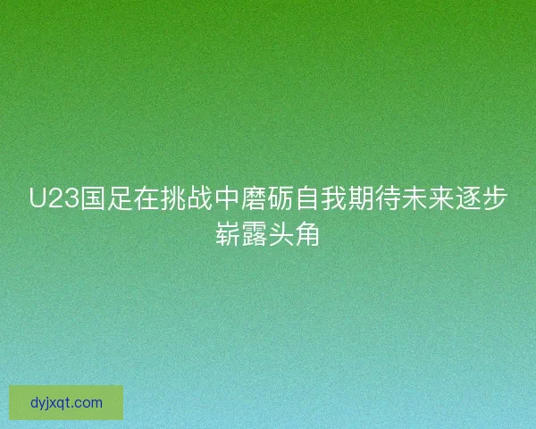 U23国足在挑战中磨砺自我期待未来逐步崭露头角 U23国足在挑战中磨砺自我期待未来逐步崭露头角