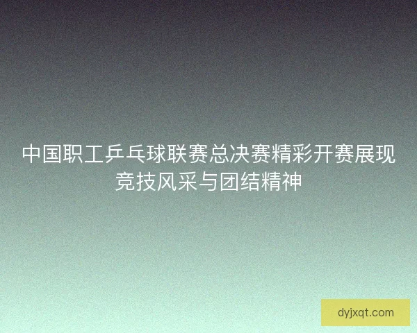 中国职工乒乓球联赛总决赛精彩开赛展现竞技风采与团结精神 中国职工乒乓球联赛总决赛精彩开赛展现竞技风采与团结精神